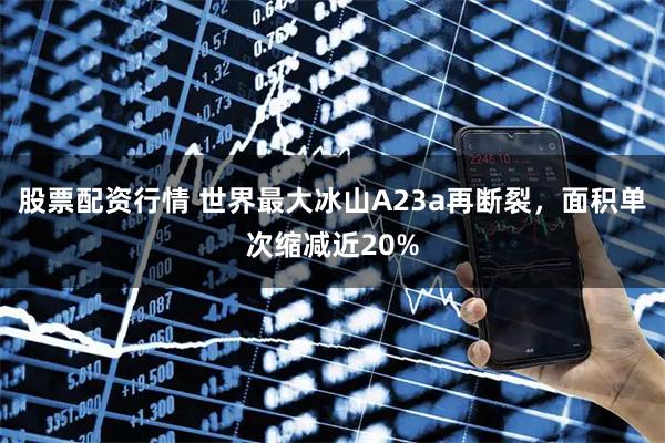 股票配资行情 世界最大冰山A23a再断裂，面积单次缩减近20%