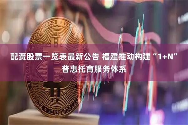 配资股票一览表最新公告 福建推动构建“1+N”普惠托育服务体系