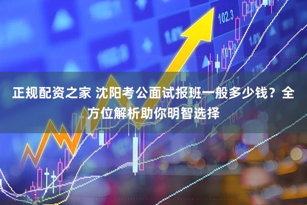 正规配资之家 沈阳考公面试报班一般多少钱？全方位解析助你明智选择