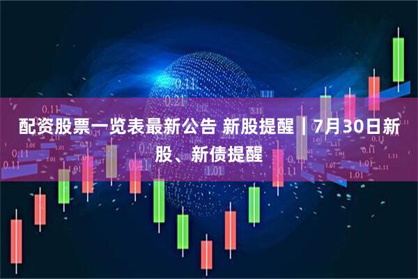 配资股票一览表最新公告 新股提醒｜7月30日新股、新债提醒