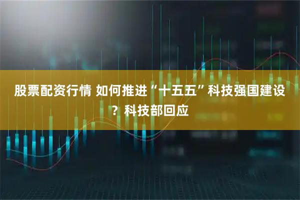 股票配资行情 如何推进“十五五”科技强国建设？科技部回应