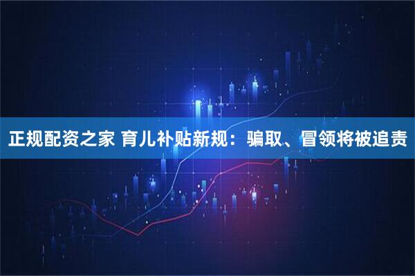 正规配资之家 育儿补贴新规：骗取、冒领将被追责