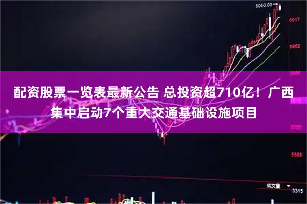 配资股票一览表最新公告 总投资超710亿！广西集中启动7个重大交通基础设施项目