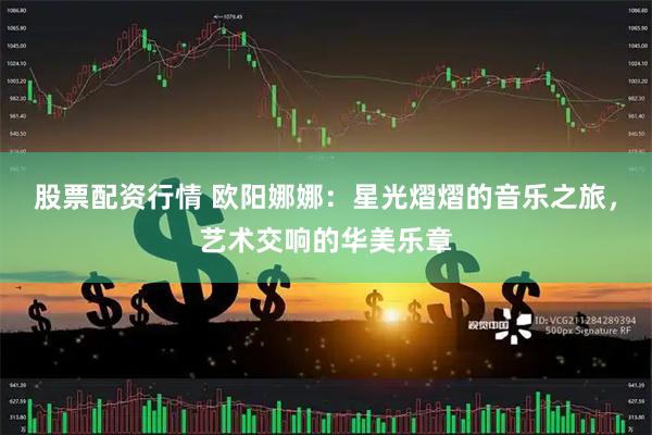 股票配资行情 欧阳娜娜：星光熠熠的音乐之旅，艺术交响的华美乐章