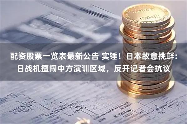 配资股票一览表最新公告 实锤！日本故意挑衅：日战机擅闯中方演训区域，反开记者会抗议
