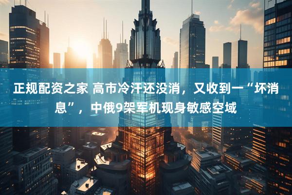 正规配资之家 高市冷汗还没消，又收到一“坏消息”，中俄9架军机现身敏感空域