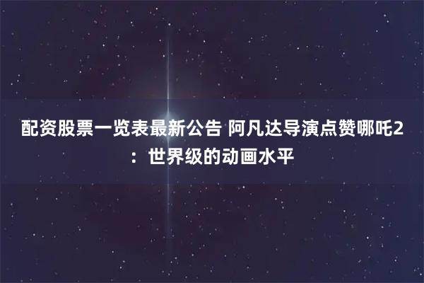 配资股票一览表最新公告 阿凡达导演点赞哪吒2：世界级的动画水平