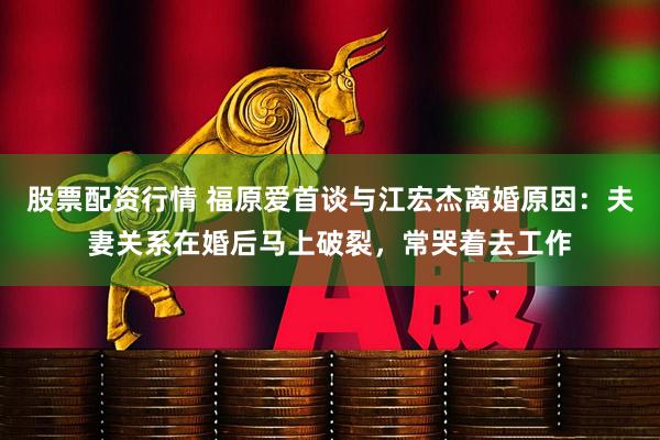 股票配资行情 福原爱首谈与江宏杰离婚原因：夫妻关系在婚后马上破裂，常哭着去工作