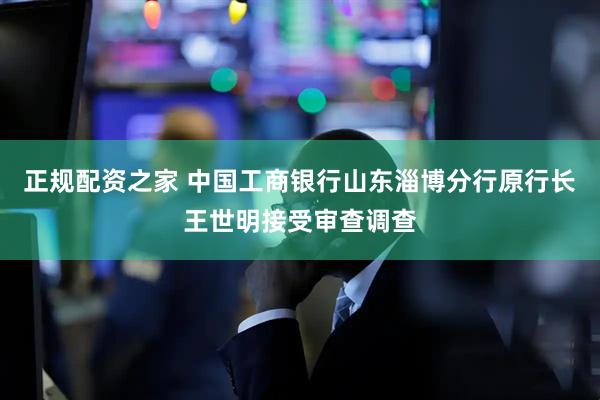 正规配资之家 中国工商银行山东淄博分行原行长王世明接受审查调查