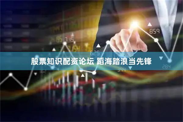 股票知识配资论坛 蹈海踏浪当先锋