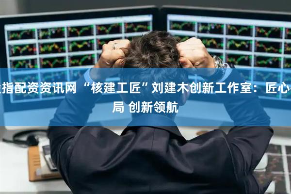 股指配资资讯网 “核建工匠”刘建木创新工作室：匠心破局 创新领航