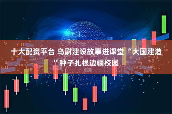 十大配资平台 乌尉建设故事进课堂 “大国建造”种子扎根边疆校园