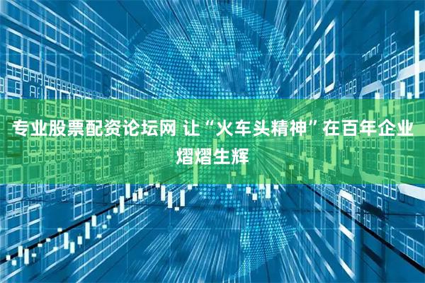 专业股票配资论坛网 让“火车头精神”在百年企业熠熠生辉