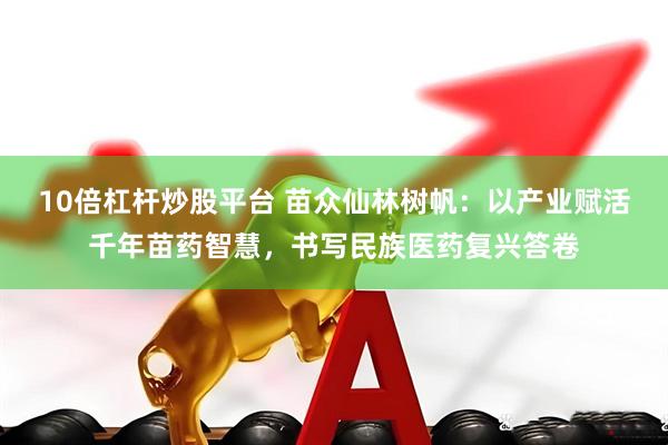 10倍杠杆炒股平台 苗众仙林树帆：以产业赋活千年苗药智慧，书写民族医药复兴答卷