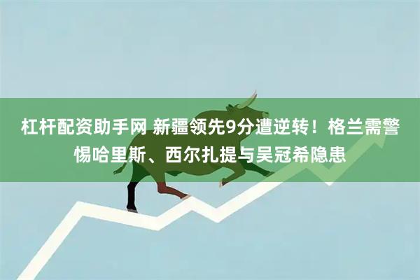 杠杆配资助手网 新疆领先9分遭逆转！格兰需警惕哈里斯、西尔扎提与吴冠希隐患