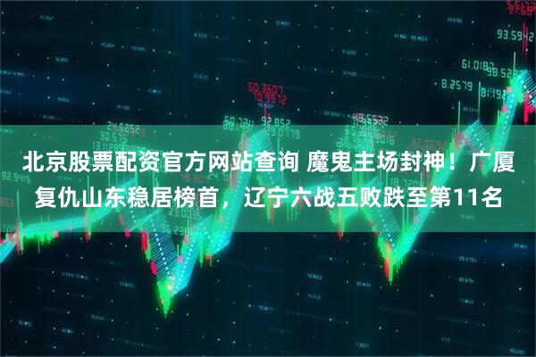 北京股票配资官方网站查询 魔鬼主场封神！广厦复仇山东稳居榜首，辽宁六战五败跌至第11名