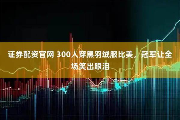 证券配资官网 300人穿黑羽绒服比美，冠军让全场笑出眼泪