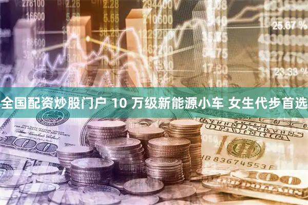 全国配资炒股门户 10 万级新能源小车 女生代步首选