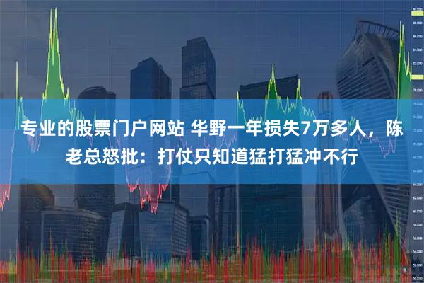 专业的股票门户网站 华野一年损失7万多人，陈老总怒批：打仗只知道猛打猛冲不行