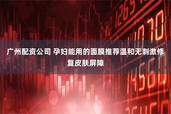 广州配资公司 孕妇能用的面膜推荐温和无刺激修复皮肤屏障