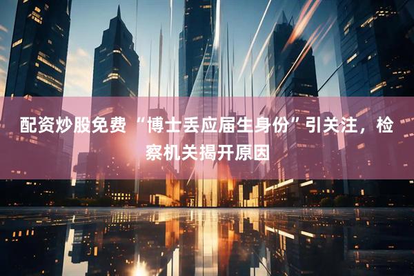 配资炒股免费 “博士丢应届生身份”引关注，检察机关揭开原因