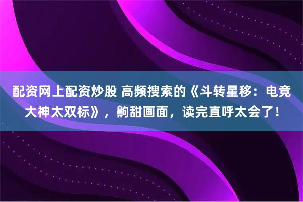 配资网上配资炒股 高频搜索的《斗转星移：电竞大神太双标》，齁甜画面，读完直呼太会了！