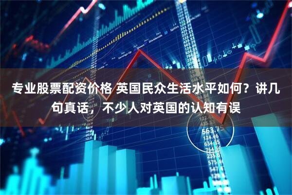 专业股票配资价格 英国民众生活水平如何？讲几句真话，不少人对英国的认知有误