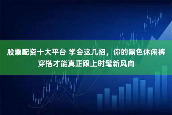 股票配资十大平台 学会这几招，你的黑色休闲裤穿搭才能真正跟上时髦新风向