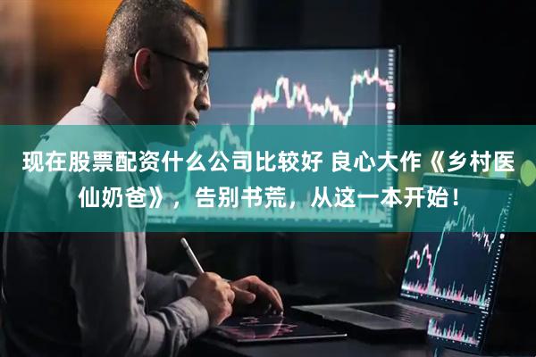 现在股票配资什么公司比较好 良心大作《乡村医仙奶爸》，告别书荒，从这一本开始！