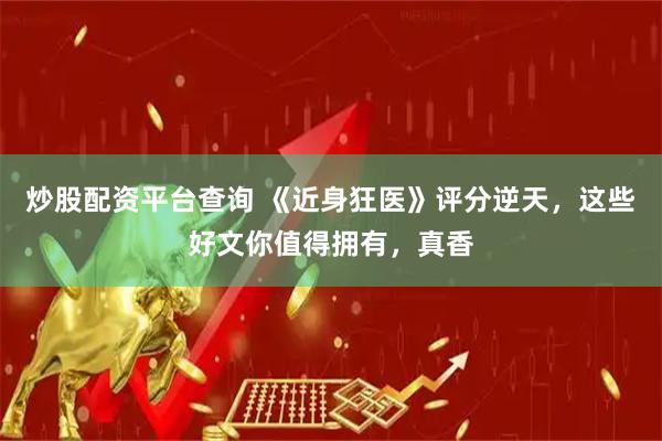 炒股配资平台查询 《近身狂医》评分逆天，这些好文你值得拥有，真香