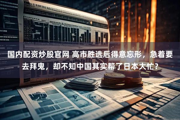 国内配资炒股官网 高市胜选后得意忘形，急着要去拜鬼，却不知中国其实帮了日本大忙？