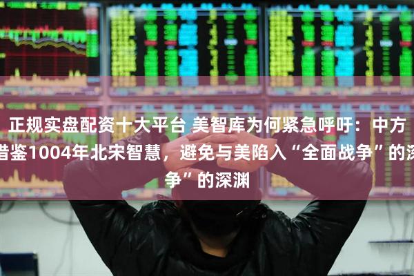 正规实盘配资十大平台 美智库为何紧急呼吁：中方应借鉴1004年北宋智慧，避免与美陷入“全面战争”的深渊