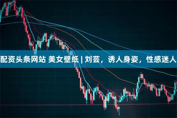 配资头条网站 美女壁纸 | 刘芸，诱人身姿，性感迷人