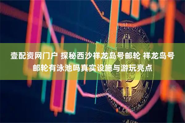 壹配资网门户 探秘西沙祥龙岛号邮轮 祥龙岛号邮轮有泳池吗真实设施与游玩亮点