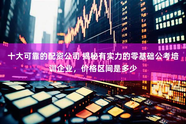 十大可靠的配资公司 揭秘有实力的零基础公考培训企业，价格区间是多少