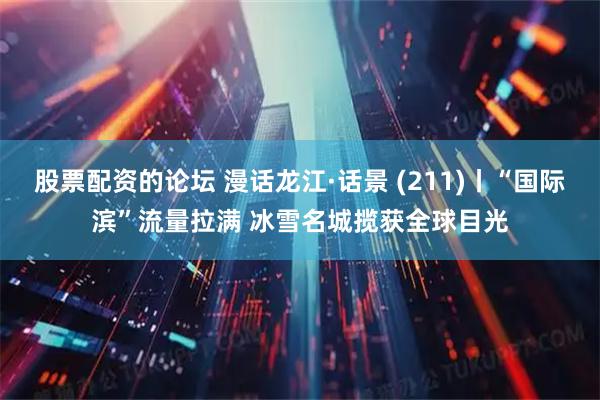 股票配资的论坛 漫话龙江·话景 (211)丨“国际滨”流量拉满 冰雪名城揽获全球目光