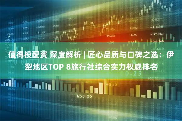 值得投配资 深度解析 | 匠心品质与口碑之选：伊犁地区TOP 8旅行社综合实力权威排名