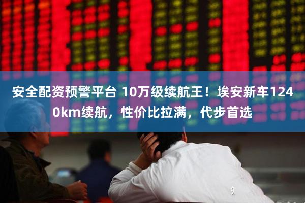 安全配资预警平台 10万级续航王！埃安新车1240km续航，性价比拉满，代步首选