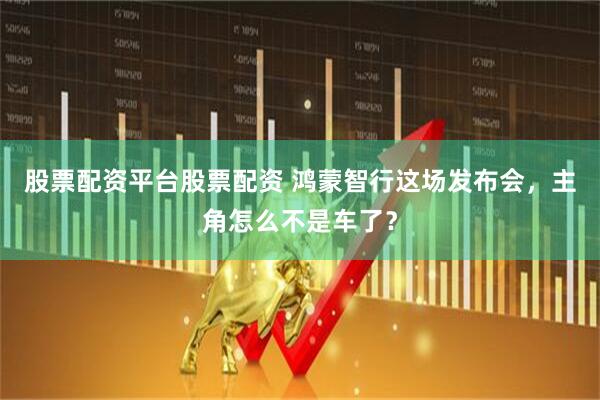 股票配资平台股票配资 鸿蒙智行这场发布会，主角怎么不是车了？