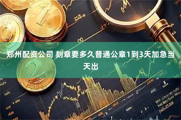 郑州配资公司 刻章要多久普通公章1到3天加急当天出