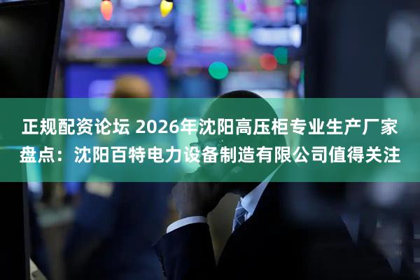 正规配资论坛 2026年沈阳高压柜专业生产厂家盘点：沈阳百特电力设备制造有限公司值得关注