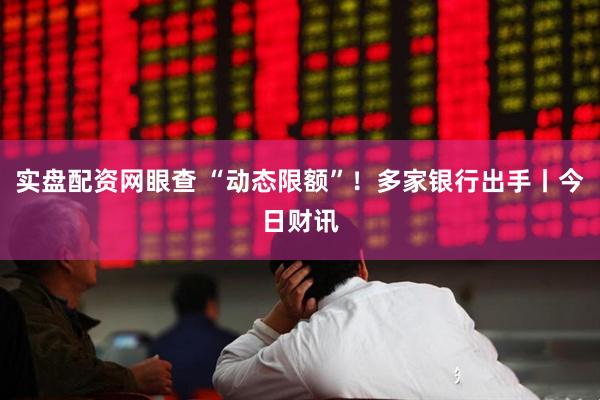 实盘配资网眼查 “动态限额”！多家银行出手丨今日财讯