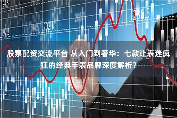 股票配资交流平台 从入门到奢华：七款让表迷疯狂的经典手表品牌深度解析？