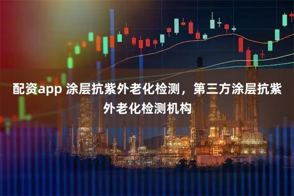 配资app 涂层抗紫外老化检测，第三方涂层抗紫外老化检测机构