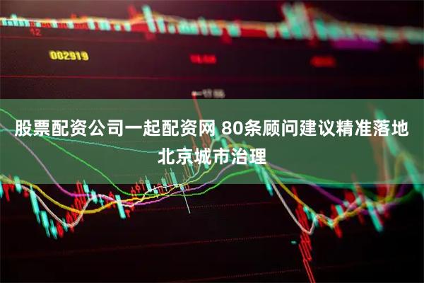 股票配资公司一起配资网 80条顾问建议精准落地北京城市治理