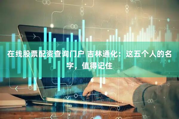 在线股票配资查询门户 吉林通化：这五个人的名字，值得记住