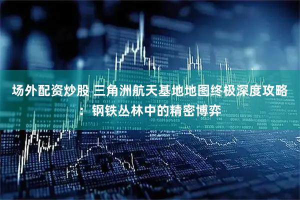 场外配资炒股 三角洲航天基地地图终极深度攻略：钢铁丛林中的精密博弈