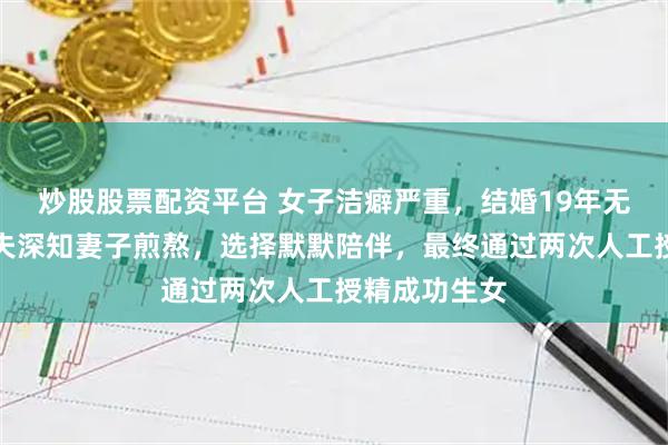 炒股股票配资平台 女子洁癖严重，结婚19年无法同房，丈夫深知妻子煎熬，选择默默陪伴，最终通过两次人工授精成功生女