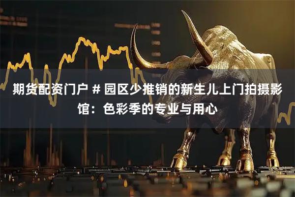 期货配资门户 # 园区少推销的新生儿上门拍摄影馆：色彩季的专业与用心