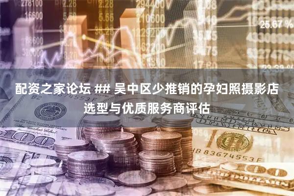 配资之家论坛 ## 吴中区少推销的孕妇照摄影店选型与优质服务商评估